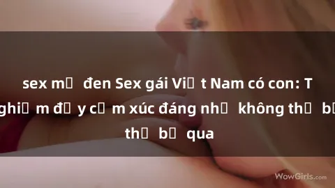 sex mỹ đen Sex gái Việt Nam có con: Trải nghiệm đầy cảm xúc đáng nhớ không thể bỏ qua